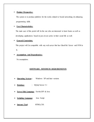  Product Perspective:
The system is to produce platform for the works related to Social networking & enhancing
programming skills.
 User Characteristics:
The main user of this portal will be the one who are interested to learn basics as well as
developing applications based on java & are active in their social life as well.
 General Constraints:
This project will be compatible with any web server that has GlassFish Server and JVM in
It.
 Assumptions And Dependencies:
No assumptions.
SOFTWARE MINIMUM REQUIREMENTS
 Operating System : Windows XP and later versions
 Database : MySql Server 5.1
 Server Side Language : Servlet,JSP & Java
 Scripting Language: Java Script
 Internet Tool: HTML,CSS
 