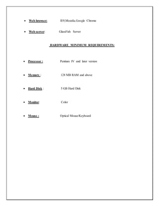  Web browser: IE9,Mozzila,Google Chrome
 Web server: GlassFish Server
HARDWARE MINIMUM REQUIREMENTS:
 Processor : Pentium IV and later version
 Memory : 128 MB RAM and above
 Hard Disk : 5 GB Hard Disk
 Monitor: Color
 Mouse : Optical Mouse/Keyboard
 