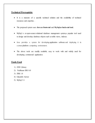 Technical Prerequisite
 It is a measure of a specific technical solution and the availability of technical
resources and expertise .
 The proposed system uses Java as front-end and MySql as back-end tool.
 MySql is an open-source relational database management system,a popular tool used
to design and develop database objects such as table views, indexes.
 Java provides a system for developing application software and deploying it in
a cross-platform computing environment.
 The above tools are readily available, easy to work with and widely used for
developing commercial application.
Tools Used
1) J2EE Library
2) NetBeans IDE 8.0
3) JDK 1.8
4) Glassfish Server
5) MySql 5.1
 