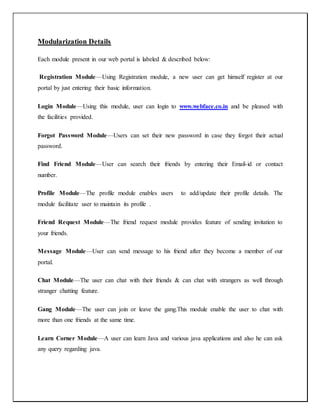 Modularization Details
Each module present in our web portal is labeled & described below:
Registration Module—Using Registration module, a new user can get himself register at our
portal by just entering their basic information.
Login Module—Using this module, user can login to www.webface.co.in and be pleased with
the facilities provided.
Forgot Password Module—Users can set their new password in case they forgot their actual
password.
Find Friend Module—User can search their friends by entering their Email-id or contact
number.
Profile Module—The profile module enables users to add/update their profile details. The
module facilitate user to maintain its profile .
Friend Request Module—The friend request module provides feature of sending invitation to
your friends.
Message Module—User can send message to his friend after they become a member of our
portal.
Chat Module—The user can chat with their friends & can chat with strangers as well through
stranger chatting feature.
Gang Module—The user can join or leave the gang.This module enable the user to chat with
more than one friends at the same time.
Learn Corner Module—A user can learn Java and various java applications and also he can ask
any query regarding java.
 