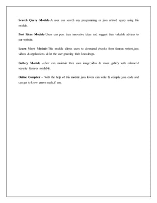 Search Query Module-A user can search any programming or java related query using this
module.
Post Ideas Module-Users can post their innovative ideas and suggest their valuable advices to
our website.
Learn More Module-This module allows users to download ebooks from famous writers,java
videos & applications & let the user greecing their knowledge.
Gallery Module –User can maintain their own image,video & music gallery with enhanced
security features available.
Online Compiler – With the help of this module java lovers can write & compile java code and
can get to know errors made,if any.
 