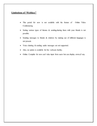 Limitations of “Webface”
 This portal for now is not available with the feature of Online Video
Conferencing.
 Setting various types of themes & sending,sharing them with your friends is not
possible.
 Sending messages to friends & relatives by making use of different languages is
not present.
 Voice chatting & sending audio messages are not supported.
 Also, no option is available for live webcam facility.
 Online Compiler for now can’t take input from users but can display errors,if any.
 