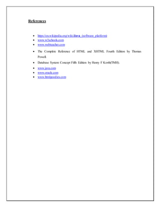 References
 https://en.wikipedia.org/wiki/Java_(software_platform)
 www.w3schools.com
 www.webteacher.com
 The Complete Reference of HTML and XHTML Fourth Edition by Thomas
Powell.
 Database System Concept Fifth Edition by Henry F Korth(TMH).
 www.java.com
 www.oracle.com
 www.htmlgoodies.com
 