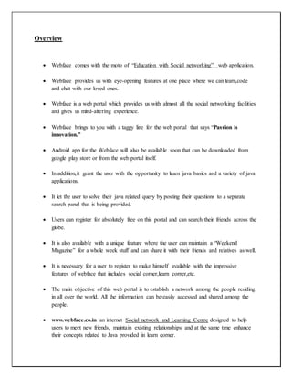Overview
 Webface comes with the moto of “Education with Social networking” web application.
 Webface provides us with eye-opening features at one place where we can learn,code
and chat with our loved ones.
 Webface is a web portal which provides us with almost all the social networking facilities
and gives us mind-altering experience.
 Webface brings to you with a taggy line for the web portal that says “Passion is
innovation.”
 Android app for the Webface will also be available soon that can be downloaded from
google play store or from the web portal itself.
 In addition,it grant the user with the opportunity to learn java basics and a variety of java
applications.
 It let the user to solve their java related query by posting their questions to a separate
search panel that is being provided.
 Users can register for absolutely free on this portal and can search their friends across the
globe.
 It is also available with a unique feature where the user can maintain a “Weekend
Magazine” for a whole week stuff and can share it with their friends and relatives as well.
 It is necessary for a user to register to make himself available with the impressive
features of webface that includes social corner,learn corner,etc.
 The main objective of this web portal is to establish a network among the people residing
in all over the world. All the information can be easily accessed and shared among the
people.
 www.webface.co.in an internet Social network and Learning Centre designed to help
users to meet new friends, maintain existing relationships and at the same time enhance
their concepts related to Java provided in learn corner.
 