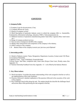 Study on retail banking transformations in India 10 | P a g e
CONTENTS
1. Company Profile
1.1Company Logo & relevant picture, if any
1.2 Company Mission & Vision.
1.3 History of company in brief.
1.4 Brief description of particular industry sector in which the company falls i.e. Automobile,
Construction, Information technology, education, FMCG, Telecommunication etc.
1.5 Different locations of operations (manufacturing plants/ head office/ regional office/ retail stores
etc.)
1.6 Range of company products/services
1.7 Size (in terms of manpower) & ROI of the company.
1.8 Market share and positions and competitors of the company in the industry.
1.9 SWOT analysis of the company.
1.10 Balance Sheet of the company (current year /previous year)-Optional
2. Internship profile:
2.1 Details of Industry mentor- Name, Designation, Department, Location, Contact email- ID, Phone
2.2 Location of Internship
2.3Detail of Task – Type ( Field/desk), Group/individual
2.4Time Frame- Start Date, completion date, Gantt chart (Project Chart Line), Weekly status (See
Appendix 15)
2.5 Summer Internship Feedback Form (See Appendix -13 – to be filled by the Industry Mentor)
3. Key Observations:
3.1 Work description- It includes the proper understanding of the work assigned to him/her as well as
the implementation of the work in practice.
3.2 Practices followed-A detailed explanation of the practices followed in the execution of the work
in the company.
3.3 Key Challenges faced while doing the task- The student should also describe the challenges faced
and actions taken while performing the task assigned to him/her.
 