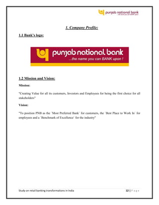 Study on retail banking transformations in India 12 | P a g e
1. Company Profile:
1.1 Bank’s logo:
1.2 Mission and Vision:
Mission:
"Creating Value for all its customers, Investors and Employees for being the first choice for all
stakeholders"
Vision:
"To position PNB as the `Most Preferred Bank` for customers, the `Best Place to Work In` for
employees and a `Benchmark of Excellence` for the industry"
 