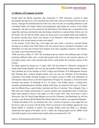 Study on retail banking transformations in India 13 | P a g e
1.3 History of Company in brief:
Punjab under the British especially after annexation in 1849 witnessed a period of rapid
development giving rise to a new educated class fired with a desire for freedom from the yoke of
slavery. Amongst the cherished desires of this new class was also an overriding ambition to start
a Swadeshi Bank with Indian Capital and management representing all sections of the Indian
community. The idea was first mooted by Rai Mool Raj of Arya Samaj who, as reported by Lala
Lajpat Rai, had long cherished the idea that Indians should have a national bank of their own. He
felt keenly "the fact that the Indian capital was being used to run English banks and companies,
the profits accruing from which went entirely to the Britishers whilst Indians had to contend
themselves with a small interest on their own capital".
At the instance of Rai Mool Raj, Lala Lajpat Rai sent round a circular to selected friends
insisting on an Indian Joint Stock Bank as the first special step in constructive Swadeshi. Lala
Harkrishan Lal who had returned from England with ideas regarding commerce and industry,
was eager to give them practical shape.
`PNB was born on May 19, 1894. The founding board was drawn from different parts of India
professing different faiths and a varied back-ground with, however, the common objective of
providing country with a truly national bank which would further the economic interest of the
country.
The Bank opened for business on 12 April, 1895. The first Board of 7 Directors comprised of
Sardar Dayal Singh Majithia, who was also the founder of Dayal Singh College and the Tribune;
Lala Lalchand one of the founders of DAV College and President of its Management Society;
Kali Prosanna Roy, eminent Bengali pleader who was also the Chairman of the Reception
committee of the Indian National Congress at its Lahore session in 1900; Lala Harkishan Lal
who became widely known as the first industrialist of Punjab; EC Jessawala, a well known Parsi
merchant and partner of Jamshedji & Co. of Lahore; Lala Prabhu Dayal, a leading Rais,
merchant and philanthropist of Multan; Bakshi Jaishi Ram, an eminent Civil Lawyer of Lahore;
and Lala Dholan Dass, a great banker, merchant and Rais of Amritsar. Thus a Bengali, Parsi, a
Sikh and a few Hindus joined hands in a purely national and cosmopolitan spirit to found this
Bank which opened its doors to the public on 12th of April 1895. They went about it with a
Missionary Zeal. Sh. Dayal Singh Majithia was the first Chairman, Lala Harkishan Lal, the first
secretary to the Board and Shri Bulaki Ram Shastri Barrister at Lahore, was appointed Manager.
A Maiden Dividend of 4% was declared after only 7 months of operation. Lala Lajpat Rai was
the first to open an account with the bank which was housed in the building opposite the Arya
Samaj Mandir in Anarkali in Lahore. His younger brother joined the Bank as a Manager.
Authorised total capital of the Bank was Rs. 2 lakhs, the working capital was Rs. 20000. It had
total staff strength of nine and the total monthly salary amounted to Rs. 320.
 