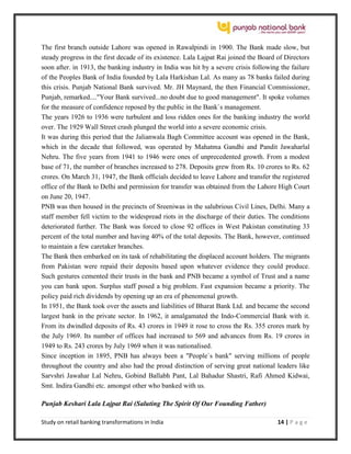 Study on retail banking transformations in India 14 | P a g e
The first branch outside Lahore was opened in Rawalpindi in 1900. The Bank made slow, but
steady progress in the first decade of its existence. Lala Lajpat Rai joined the Board of Directors
soon after. in 1913, the banking industry in India was hit by a severe crisis following the failure
of the Peoples Bank of India founded by Lala Harkishan Lal. As many as 78 banks failed during
this crisis. Punjab National Bank survived. Mr. JH Maynard, the then Financial Commissioner,
Punjab, remarked...."Your Bank survived...no doubt due to good management". It spoke volumes
for the measure of confidence reposed by the public in the Bank`s management.
The years 1926 to 1936 were turbulent and loss ridden ones for the banking industry the world
over. The 1929 Wall Street crash plunged the world into a severe economic crisis.
It was during this period that the Jalianwala Bagh Committee account was opened in the Bank,
which in the decade that followed, was operated by Mahatma Gandhi and Pandit Jawaharlal
Nehru. The five years from 1941 to 1946 were ones of unprecedented growth. From a modest
base of 71, the number of branches increased to 278. Deposits grew from Rs. 10 crores to Rs. 62
crores. On March 31, 1947, the Bank officials decided to leave Lahore and transfer the registered
office of the Bank to Delhi and permission for transfer was obtained from the Lahore High Court
on June 20, 1947.
PNB was then housed in the precincts of Sreeniwas in the salubrious Civil Lines, Delhi. Many a
staff member fell victim to the widespread riots in the discharge of their duties. The conditions
deteriorated further. The Bank was forced to close 92 offices in West Pakistan constituting 33
percent of the total number and having 40% of the total deposits. The Bank, however, continued
to maintain a few caretaker branches.
The Bank then embarked on its task of rehabilitating the displaced account holders. The migrants
from Pakistan were repaid their deposits based upon whatever evidence they could produce.
Such gestures cemented their trusts in the bank and PNB became a symbol of Trust and a name
you can bank upon. Surplus staff posed a big problem. Fast expansion became a priority. The
policy paid rich dividends by opening up an era of phenomenal growth.
In 1951, the Bank took over the assets and liabilities of Bharat Bank Ltd. and became the second
largest bank in the private sector. In 1962, it amalgamated the Indo-Commercial Bank with it.
From its dwindled deposits of Rs. 43 crores in 1949 it rose to cross the Rs. 355 crores mark by
the July 1969. Its number of offices had increased to 569 and advances from Rs. 19 crores in
1949 to Rs. 243 crores by July 1969 when it was nationalised.
Since inception in 1895, PNB has always been a "People`s bank" serving millions of people
throughout the country and also had the proud distinction of serving great national leaders like
Sarvshri Jawahar Lal Nehru, Gobind Ballabh Pant, Lal Bahadur Shastri, Rafi Ahmed Kidwai,
Smt. Indira Gandhi etc. amongst other who banked with us.
Punjab Keshari Lala Lajpat Rai (Saluting The Spirit Of Our Founding Father)
 