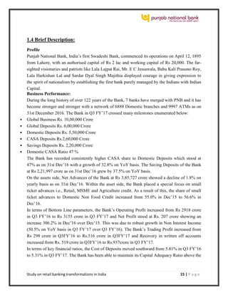 Study on retail banking transformations in India 15 | P a g e
1.4 Brief Description:
Profile
Punjab National Bank, India’s first Swadeshi Bank, commenced its operations on April 12, 1895
from Lahore, with an authorised capital of Rs 2 lac and working capital of Rs 20,000. The far-
sighted visionaries and patriots like Lala Lajpat Rai, Mr. E C Jessawala, Babu Kali Prasono Roy,
Lala Harkishan Lal and Sardar Dyal Singh Majithia displayed courage in giving expression to
the spirit of nationalism by establishing the first bank purely managed by the Indians with Indian
Capital.
Business Performance:
During the long history of over 122 years of the Bank, 7 banks have merged with PNB and it has
become stronger and stronger with a network of 6888 Domestic branches and 9997 ATMs as on
31st December 2016. The Bank in Q3 FY’17 crossed many milestones enumerated below:
 Global Business Rs. 10,00,000 Crore
 Global Deposits Rs. 6,00,000 Crore
 Domestic Deposits Rs. 5,50,000 Crore
 CASA Deposits Rs.2,60,000 Crore
 Savings Deposits Rs. 2,20,000 Crore
 Domestic CASA Ratio 47 %
The Bank has recorded consistently higher CASA share to Domestic Deposits which stood at
47% as on 31st Dec’16 with a growth of 32.8% on YoY basis. The Saving Deposits of the Bank
at Rs 2,21,997 crore as on 31st Dec’16 grew by 37.5% on YoY basis.
On the assets side, Net Advances of the Bank at Rs 3,85,727 crore showed a decline of 1.8% on
yearly basis as on 31st Dec’16. Within the asset side, the Bank placed a special focus on small
ticket advances i.e., Retail, MSME and Agriculture credit. As a result of this, the share of small
ticket advances to Domestic Non Food Credit increased from 55.0% in Dec’15 to 56.6% in
Dec’16.
In terms of Bottom Line parameters, the Bank’s Operating Profit increased from Rs 2918 crore
in Q3 FY’16 to Rs 3155 crore in Q3 FY’17 and Net Profit stood at Rs. 207 crore showing an
increase 306.2% in Dec’16 over Dec’15. This was due to robust growth in Non Interest Income
(50.5% on YoY basis in Q3 FY’17 over Q3 FY’16). The Bank’s Trading Profit increased from
Rs 298 crore in Q3FY’16 to Rs.516 crore in Q3FY’17 and Recovery in written off accounts
increased from Rs. 519 crore in Q3FY’16 to Rs.937crore in Q3 FY’17.
In terms of key financial ratios, the Cost of Deposits moved southward from 5.81% in Q3 FY’16
to 5.31% in Q3 FY’17. The Bank has been able to maintain its Capital Adequacy Ratio above the
 