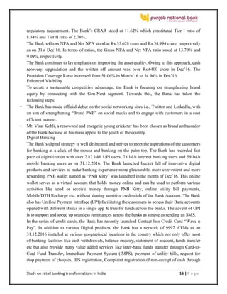 Study on retail banking transformations in India 16 | P a g e
regulatory requirement. The Bank’s CRAR stood at 11.62% which constituted Tier I ratio of
8.84% and Tier II ratio of 2.78%.
The Bank’s Gross NPA and Net NPA stood at Rs.55,628 crore and Rs.34,994 crore, respectively
as on 31st Dec’16. In terms of ratios, the Gross NPA and Net NPA ratio stood at 13.70% and
9.09%, respectively.
The Bank continues to lay emphasis on improving the asset quality. Owing to this approach, cash
recovery, upgradation and the written off amount was over Rs.6400 crore in Dec’16. The
Provision Coverage Ratio increased from 51.06% in March’16 to 54.96% in Dec’16.
Enhanced Visibility
To create a sustainable competitive advantage, the Bank is focusing on strengthening brand
equity by connecting with the Gen-Next segment. Towards this, the Bank has taken the
following steps:
 The Bank has made official debut on the social networking sites i.e., Twitter and LinkedIn, with
an aim of strengthening “Brand PNB” on social media and to engage with customers in a cost
efficient manner.
 Mr. Virat Kohli, a renowned and energetic young cricketer has been chosen as brand ambassador
of the Bank because of his mass appeal to the youth of the country.
Digital Banking
The Bank’s digital strategy is well delineated and strives to meet the aspirations of the customers
for banking at a click of the mouse and banking on the palm top. The Bank has recorded fast
pace of digitalization with over 2.82 lakh UPI users, 78 lakh internet banking users and 59 lakh
mobile banking users as on 31.12.2016. The Bank launched bucket full of innovative digital
products and services to make banking experience more pleasurable, more convenient and more
rewarding. PNB wallet named as “PNB Kitty” was launched in the month of Dec’16. This online
wallet serves as a virtual account that holds money online and can be used to perform various
activities like send or receive money through PNB Kitty, online utility bill payments,
Mobile/DTH Recharge etc. without sharing sensitive credentials of the Bank Account. The Bank
also has Unified Payment Interface (UPI) facilitating the customers to access their Bank accounts
opened with different Banks in a single app & transfer funds across the banks. The advent of UPI
is to support and speed up seamless remittances across the banks as simple as sending an SMS.
In the series of credit cards, the Bank has recently launched Contact less Credit Card “Wave n
Pay”. In addition to various Digital products, the Bank has a network of 9997 ATMs as on
31.12.2016 installed at various geographical locations in the country which not only offer most
of banking facilities like cash withdrawals, balance enquiry, statement of account, funds transfer
etc but also provide many value added services like inter-bank funds transfer through Card-to-
Card Fund Transfer, Immediate Payment System (IMPS), payment of utility bills, request for
stop payment of cheques, IBS registration, Complaint registration of non-receipt of cash through
 