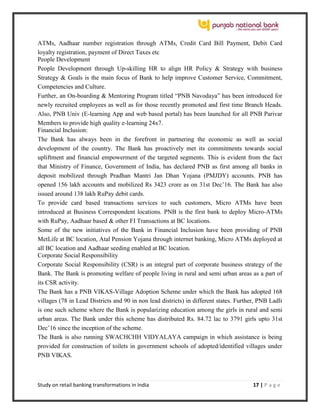 Study on retail banking transformations in India 17 | P a g e
ATMs, Aadhaar number registration through ATMs, Credit Card Bill Payment, Debit Card
loyalty registration, payment of Direct Taxes etc
People Development
People Development through Up-skilling HR to align HR Policy & Strategy with business
Strategy & Goals is the main focus of Bank to help improve Customer Service, Commitment,
Competencies and Culture.
Further, an On-boarding & Mentoring Program titled “PNB Navodaya” has been introduced for
newly recruited employees as well as for those recently promoted and first time Branch Heads.
Also, PNB Univ (E-learning App and web based portal) has been launched for all PNB Parivar
Members to provide high quality e-learning 24x7.
Financial Inclusion:
The Bank has always been in the forefront in partnering the economic as well as social
development of the country. The Bank has proactively met its commitments towards social
upliftment and financial empowerment of the targeted segments. This is evident from the fact
that Ministry of Finance, Government of India, has declared PNB as first among all banks in
deposit mobilized through Pradhan Mantri Jan Dhan Yojana (PMJDY) accounts. PNB has
opened 156 lakh accounts and mobilized Rs 3423 crore as on 31st Dec’16. The Bank has also
issued around 138 lakh RuPay debit cards.
To provide card based transactions services to such customers, Micro ATMs have been
introduced at Business Correspondent locations. PNB is the first bank to deploy Micro-ATMs
with RuPay, Aadhaar based & other FI Transactions at BC locations.
Some of the new initiatives of the Bank in Financial Inclusion have been providing of PNB
MetLife at BC location, Atal Pension Yojana through internet banking, Micro ATMs deployed at
all BC location and Aadhaar seeding enabled at BC location.
Corporate Social Responsibility
Corporate Social Responsibility (CSR) is an integral part of corporate business strategy of the
Bank. The Bank is promoting welfare of people living in rural and semi urban areas as a part of
its CSR activity.
The Bank has a PNB VIKAS-Village Adoption Scheme under which the Bank has adopted 168
villages (78 in Lead Districts and 90 in non lead districts) in different states. Further, PNB Ladli
is one such scheme where the Bank is popularizing education among the girls in rural and semi
urban areas. The Bank under this scheme has distributed Rs. 84.72 lac to 3791 girls upto 31st
Dec’16 since the inception of the scheme.
The Bank is also running SWACHCHH VIDYALAYA campaign in which assistance is being
provided for construction of toilets in government schools of adopted/identified villages under
PNB VIKAS.
 