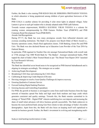 Study on retail banking transformations in India 18 | P a g e
Further, the Bank is also running PNB KISAN BALAK SHIKHSHA PROTSAHAN YOJANA
in which education is being popularized among children of poor agriculture borrowers of the
Bank.
PNB UJALA is another scheme for providing 4 solar street lights in adopted villages. Solar
Lantern is given to each girl student who is already adopted under PNB Ladli Scheme.
Towards women empowerment, MAHILA KAUSHAL VIKAS YOJANA is a scheme for
creating women entrepreneurship by PNB Farmers Welfare Trust (PNBFWT) and PNB
Centenary Rural Development Trust (PNBCRDT).
Awards And Recognitions
During FY’17, the Bank has won many prestigious awards from influential domestic and
overseas awarding institutions. The Bank’s Six projects won Skoch Order of Merit Award i.e.,
Security operations centre, Oracle Real application cluster, TAB Banking, Green Pin and PNB
Univ. The Bank was also declared Runner up in Education Loan Provider of the Year 2016 by
Outlook Money.
In particular, PNB regained its Number One slot amongst Nationalized Banks with overall rank
at 175th amongst Top 1000 World Bank by ‘The Banker’. Amongst nationalized banks, PNB
topped the chart of India’s Most Trusted Brand as per ‘The Brand Trust Report 2016’ launched
by Trust Research Advisory.
Way Forward
The Bank has identified seven broad areas to be recognized as PNB Internal Indradhanush and is
aligning its strategies accordingly. The strategies are as under:
 Achieving People Development
 Broadening CASA base and enhancing the CASA Share
 Calibrating & Improving Credit-Deposit (CD) ratio
 Devising strategies to resolve Asset Quality Challenges & improve recovery
 Ensuring Qualitative Customer Service
 Forward looking Digital banking Practices
 Growing Income and Controlling Expenditure
For PNB, the growth in business is envisaged to come from small ticket business from the large
network of branches spread Pan India and high rated fresh medium and large credit which
generates consistent and quality earnings. Towards this, the Bank remains committed to its
strategy of “Retail PNB – Digital PNB” wherein mobilizing low cost deposits and increasing the
share of small ticket advances will drive business growth successfully. The Bank endeavors to
become the most preferred bank among Gen-Next clients to take advantage of India’s favorable
demographics. Apart from this, the Bank will also focus on keeping itself well capitalized to
nourish its business growth. Further, the Bank’s investment in evolving and strengthening multi-
 