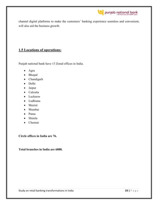 Study on retail banking transformations in India 19 | P a g e
channel digital platforms to make the customers’ banking experience seamless and convenient,
will also aid the business growth.
1.5 Locations of operations:
Punjab national bank have 13 Zonal offices in India.
 Agra
 Bhopal
 Chandigarh
 Delhi
 Jaipur
 Calcutta
 Lucknow
 Ludhiana
 Meerut
 Mumbai
 Patna
 Shimla
 Chennai
Circle offices in India are 76.
Total branches in India are 6888.
 