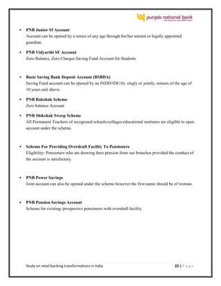 Study on retail banking transformations in India 22 | P a g e
 PNB Junior Sf Account
Account can be opened by a minor of any age through his/her natural or legally appointed
guardian.
 PNB Vidyarthi SF Account
Zero Balance, Zero Charges Saving Fund Account for Students
 Basic Saving Bank Deposit Account (BSBDA)
Saving Fund account can be opened by an INDIVIDUAL singly or jointly, minors of the age of
10 years and above.
 PNB Rakshak Scheme
Zero balance Account
 PNB Shikshak Sweep Scheme
All Permanent Teachers of recognised schools/colleges/educational institutes are eligible to open
account under the scheme.
 Scheme For Providing Overdraft Facility To Pensioners
Eligibility: Pensioners who are drawing their pension from our branches provided the conduct of
the account is satisfactory.
 PNB Power Savings
Joint account can also be opened under the scheme however the first name should be of woman.
 PNB Pension Savings Account
Scheme for existing /prospective pensioners with overdraft facility
 