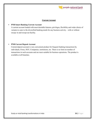 Study on retail banking transformations in India 23 | P a g e
Current Account
 PNB Smart Banking Current Account
A current account loaded with most desirable features, privileges, flexibility and wider choice of
variants to cater to the diversified banking needs for any business activity – with or without
sweep–in and sweep-out facility.
 PNB Current Deposit Account
Current deposit account is very convenient product for frequent banking transactions by
individuals, Firms, HUF, Companies, institutions, etc. There is no limit on number of
transactions in such accounts and are most suitable for business operations. The product is
available at all branches.
 
