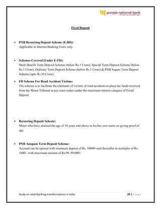 Study on retail banking transformations in India 24 | P a g e
Fixed Deposit
 PNB Recurring Deposit Scheme (E-RD):
Applicable to Internet Banking Users only.
 Schemes Covered (Under E-FD):
Multi Benefit Term Deposit Scheme (below Rs.1 Crore), Special Term Deposit Scheme (below
Rs.1 Crore), Ordinary Term Deposit Scheme (below Rs.1 Crore) & PNB Sugam Term Deposit
Scheme (upto Rs.10 Crore).
 FD Scheme For Road Accident Victims:
The scheme is to facilitate the claimants of victims of road accidents to place the funds received
from the Motor Tribunal as per court orders under the maximum interest category of Fixed
Deposit.
 Recurring Deposit Scheme:
Minor who have attained the age of 10 years and above in his/her own name on giving proof of
age.
 PNB Anupam Term Deposit Scheme:
Account can be opened with minimum deposit of Rs. 10000/-and thereafter in multiples of Rs.
1000/- with maximum amount of Rs.99, 99,000/-
 