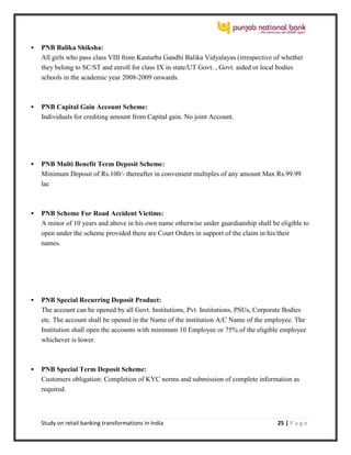 Study on retail banking transformations in India 25 | P a g e
 PNB Balika Shiksha:
All girls who pass class VIII from Kasturba Gandhi Balika Vidyalayas (irrespective of whether
they belong to SC/ST and enroll for class IX in state/UT Govt. , Govt. aided or local bodies
schools in the academic year 2008-2009 onwards.
 PNB Capital Gain Account Scheme:
Individuals for crediting amount from Capital gain. No joint Account.
 PNB Multi Benefit Term Deposit Scheme:
Minimum Deposit of Rs.100/- thereafter in convenient multiples of any amount Max Rs.99.99
lac
 PNB Scheme For Road Accident Victims:
A minor of 10 years and above in his own name otherwise under guardianship shall be eligible to
open under the scheme provided there are Court Orders in support of the claim in his/their
names.
 PNB Special Recurring Deposit Product:
The account can be opened by all Govt. Institutions, Pvt. Institutions, PSUs, Corporate Bodies
etc. The account shall be opened in the Name of the institution A/C Name of the employee. The
Institution shall open the accounts with minimum 10 Employee or 75% of the eligible employee
whichever is lower.
 PNB Special Term Deposit Scheme:
Customers obligation: Completion of KYC norms and submission of complete information as
required.
 