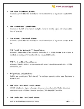 Study on retail banking transformations in India 26 | P a g e
 PNB Sugam Term Deposit Scheme:
Minimum Deposit of Rs.100/- thereafter in convenient multiples of any amount Max Rs.99.99
lac
 PNB Swechha Jama Yojna/Flexi RD:
Minimum of Rs. 100/- or above in its multiples. However, monthly deposit will not exceed ten
times of such core.
 PNB Ordinary Term Deposit Scheme:
Minimum Deposit of Rs.100/- thereafter in convenient multiples of any amount Max Rs. 99.99
lac
 PNB Varshik Aay Yojana (VAY) Deposit Scheme:
Minimum Deposit of Rs.10000/- thereafter in multiples of Rs. 1000/- max Rs. 99.99 lac Min 24
months & in multiples of 12 months with max period of 120 months.
 PNB Tax Saver Fixed Deposit Scheme:
Minimum Deposit Rs100/- or in multiples thereof, subject to maximum deposit of Rs. 1.50 lac
per financial year
 Prospective Sr. Citizen Scheme:
Rs.100/- and in multiples of Rs.1/- thereof. The maximum amount permitted under the scheme is
Rs.99, 99,999/-
 PNB Mibor Linked Notice Deposit Scheme:
MIBOR linked notice deposit scheme provides a deposit product with a Market determined
interest rate linked to MIBOR (Mumbai Inter Bank Offer Rate)NSE Overnight
 PNB Floating Rate Fixed Deposit Scheme:
 