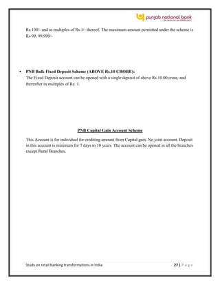 Study on retail banking transformations in India 27 | P a g e
Rs.100/- and in multiples of Rs.1/- thereof. The maximum amount permitted under the scheme is
Rs.99, 99,999/-
 PNB Bulk Fixed Deposit Scheme (ABOVE Rs.10 CRORE):
The Fixed Deposit account can be opened with a single deposit of above Rs.10.00 crore, and
thereafter in multiples of Re. 1.
PNB Capital Gain Account Scheme
This Account is for individual for crediting amount from Capital gain. No joint account. Deposit
in this account is minimum for 7 days to 10 years. The account can be opened in all the branches
except Rural Branches.
 