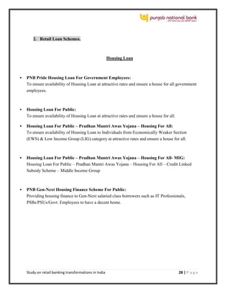 Study on retail banking transformations in India 28 | P a g e
2. Retail Loan Schemes.
Housing Loan
 PNB Pride Housing Loan For Government Employees:
To ensure availability of Housing Loan at attractive rates and ensure a house for all government
employees.
 Housing Loan For Public:
To ensure availability of Housing Loan at attractive rates and ensure a house for all.
 Housing Loan For Public – Pradhan Mantri Awas Yojana – Housing For All:
To ensure availability of Housing Loan to Individuals from Economically Weaker Section
(EWS) & Low Income Group (LIG) category at attractive rates and ensure a house for all.
 Housing Loan For Public – Pradhan Mantri Awas Yojana – Housing For All- MIG:
Housing Loan For Public – Pradhan Mantri Awas Yojana – Housing For All – Credit Linked
Subsidy Scheme – Middle Income Group
 PNB Gen-Next Housing Finance Scheme For Public:
Providing housing finance to Gen-Next salaried class borrowers such as IT Professionals,
PSBs/PSUs/Govt. Employees to have a decent home.
 