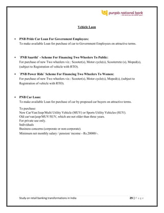Study on retail banking transformations in India 29 | P a g e
Vehicle Laon
 PNB Pride Car Loan For Government Employees:
To make available Loan for purchase of car to Government Employees on attractive terms.
 `PNB Saarthi` - Scheme For Financing Two Wheelers To Public:
For purchase of new Two wheelers viz.: Scooter(s), Motor cycle(s), Scooterrete (s), Moped(s),
(subject to Registration of vehicle with RTO).
 `PNB Power Ride` Scheme For Financing Two Wheelers To Women:
For purchase of new Two wheelers viz.: Scooter(s), Motor cycle(s), Moped(s), (subject to
Registration of vehicle with RTO).
 PNB Car Loan:
To make available Loan for purchase of car by proposed car buyers on attractive terms.
To purchase:
New Car/Van/Jeep/Multi Utility Vehicle (MUV) or Sports Utility Vehicles (SUV).
Old car/van/jeep/MUV/SUV, which are not older than three years.
For private use only.
Individuals
Business concerns (corporate or non-corporate).
Minimum net monthly salary / pension/ income - Rs.20000/-.
 