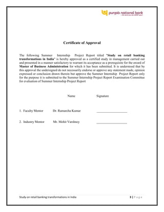 Study on retail banking transformations in India 3 | P a g e
Certificate of Approval
The following Summer Internship Project Report titled "Study on retail banking
transformations in India" is hereby approved as a certified study in management carried out
and presented in a manner satisfactory to warrant its acceptance as a prerequisite for the award of
Master of Business Administration for which it has been submitted. It is understood that by
this approval the undersigned do not necessarily endorse or approve any statement made, opinion
expressed or conclusion drawn therein but approve the Summer Internship Project Report only
for the purpose it is submitted to the Summer Internship Project Report Examination Committee
for evaluation of Summer Internship Project Report
Name Signature
1. Faculty Mentor Dr. Ramarcha Kumar ___________________
2. Industry Mentor Mr. Mohit Varshney ___________________
 
