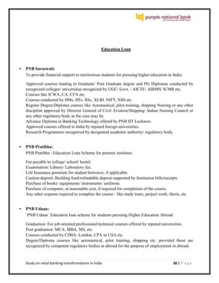 Study on retail banking transformations in India 30 | P a g e
Education Loan
 PNB Saraswati:
To provide financial support to meritorious students for pursuing higher education in India.
Approved courses leading to Graduate/ Post Graduate degree and PG Diplomas conducted by
recognized colleges/ universities recognized by UGC/ Govt. / AICTE/ AIBMS/ ICMR etc.
Courses like ICWA, CA, CFA etc.
Courses conducted by IIMs, IITs, IISc, XLRI. NIFT, NID etc.
Regular Degree/Diploma courses like Aeronautical, pilot training, shipping Nursing or any other
discipline approved by Director General of Civil Aviation/Shipping/ Indian Nursing Council or
any other regulatory body as the case may be.
Advance Diploma in Banking Technology offered by PNB IIT Lucknow.
Approved courses offered in India by reputed foreign universities.
Research Programmes recognized by designated academic authority/ regulatory body.
 PNB Pratibha:
PNB Pratibha - Education Loan Scheme for premier institutes
Fee payable to college/ school/ hostel.
Examination/ Library/ Laboratory fee.
Life Insurance premium for student borrower, if applicable.
Caution deposit, Building fund/refundable deposit supported by Institution bills/receipts.
Purchase of books/ equipments/ instruments/ uniforms.
Purchase of computer, at reasonable cost, if required for completion of the course.
Any other expense required to complete the course - like study tours, project work, thesis, etc
 PNB Udaan:
`PNB Udaan` Education loan scheme for students pursuing Higher Education Abroad
Graduation: For job oriented professional/technical courses offered by reputed universities.
Post graduation: MCA, MBA, MS, etc.
Courses conducted by CIMA- London, CPA in USA etc.
Degree/Diploma courses like aeronautical, pilot training, shipping etc. provided these are
recognized by competent regulatory bodies in abroad for the purpose of employment in abroad.
 