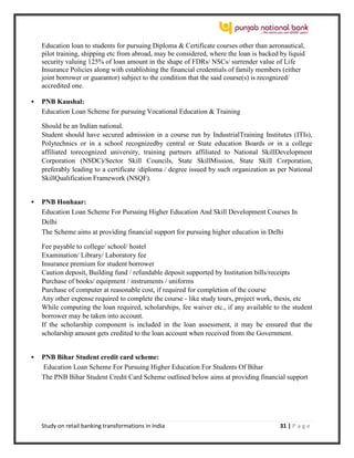 Study on retail banking transformations in India 31 | P a g e
Education loan to students for pursuing Diploma & Certificate courses other than aeronautical,
pilot training, shipping etc from abroad, may be considered, where the loan is backed by liquid
security valuing 125% of loan amount in the shape of FDRs/ NSCs/ surrender value of Life
Insurance Policies along with establishing the financial credentials of family members (either
joint borrower or guarantor) subject to the condition that the said course(s) is recognized/
accredited one.
 PNB Kaushal:
Education Loan Scheme for pursuing Vocational Education & Training
Should be an Indian national.
Student should have secured admission in a course run by IndustrialTraining Institutes (ITIs),
Polytechnics or in a school recognizedby central or State education Boards or in a college
affiliated torecognized university, training partners affiliated to National SkillDevelopment
Corporation (NSDC)/Sector Skill Councils, State SkillMission, State Skill Corporation,
preferably leading to a certificate /diploma / degree issued by such organization as per National
SkillQualification Framework (NSQF).
 PNB Honhaar:
Education Loan Scheme For Pursuing Higher Education And Skill Development Courses In
Delhi
The Scheme aims at providing financial support for pursuing higher education in Delhi
Fee payable to college/ school/ hostel
Examination/ Library/ Laboratory fee
Insurance premium for student borrower
Caution deposit, Building fund / refundable deposit supported by Institution bills/receipts
Purchase of books/ equipment / instruments / uniforms
Purchase of computer at reasonable cost, if required for completion of the course
Any other expense required to complete the course - like study tours, project work, thesis, etc
While computing the loan required, scholarships, fee waiver etc., if any available to the student
borrower may be taken into account.
If the scholarship component is included in the loan assessment, it may be ensured that the
scholarship amount gets credited to the loan account when received from the Government.
 PNB Bihar Student credit card scheme:
Education Loan Scheme For Pursuing Higher Education For Students Of Bihar
The PNB Bihar Student Credit Card Scheme outlined below aims at providing financial support
 