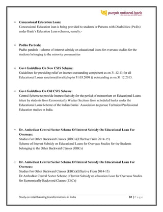 Study on retail banking transformations in India 32 | P a g e
 Concessional Education Loan:
Concessional Education loan is being provided to students or Persons with Disabilities (PwDs)
under Bank`s Education Loan schemes, namely:-
 Padho Pardesh:
Padho pardesh - scheme of interest subsidy on educational loans for overseas studies for the
students belonging to the minority communities
 Govt Guidelines On New CSIS Scheme:
Guidelines for providing relief on interest outstanding component as on 31.12.13 for all
Educational Loans sanctioned/availed up to 31.03.2009 & outstanding as on 31.12.2013.
 Govt Guidelines On Old CSIS Scheme:
Central Scheme to provide lnterest Subsidy for the period of moratorium on Educational Loans
taken by students from Economically Weaker Sections from scheduled banks under the
Educational Loan Scheme of the lndian Banks` Association to pursue TechnicallProfessional
Education studies in India.
 Dr. Ambedkar Central Sector Scheme Of Interest Subsidy On Educational Loan For
Overseas:
Studies For Other Backward Classes (OBCs)(Effective From 2014-15)
Scheme of Interest Subsidy on Educational Loans for Overseas Studies for the Students
belonging to the Other Backward Classes (OBCs)
 Dr. Ambedkar Central Sector Scheme Of Interest Subsidy On Educational Loan For
Overseas:
Studies For Other Backward Classes (EBCs)(Effective From 2014-15)
Dr.Ambedkar Central Sector Scheme of Intrest Subsidy on education Loan for Overseas Studies
for Economically Backword Classes (EBCs)
 
