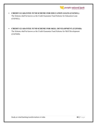 Study on retail banking transformations in India 33 | P a g e
 CREDIT GUARANTEE FUND SCHEME FOR EDUCATION LOANS (CGFSEL):
The Scheme shall be known as the Credit Guarantee Fund Scheme for Education Loan
(CGFSEL).
 CREDIT GUARANTEE FUND SCHEME FOR SKILL DEVELOPMENT (CGFSSD):
The Scheme shall be known as the Credit Guarantee Fund Scheme for Skill Development
(CGFSSD).
 