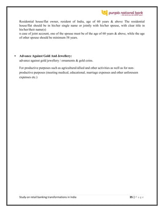 Study on retail banking transformations in India 35 | P a g e
Residential house/flat owner, resident of India, age of 60 years & above The residential
house/flat should be in his/her single name or jointly with his/her spouse, with clear title in
his/her/their name(s)
n case of joint account, one of the spouse must be of the age of 60 years & above, while the age
of other spouse should be minimum 58 years.
 Advance Against Gold And Jewellery:
advance against gold jewellery / ornaments & gold coins.
For productive purposes such as agricultural/allied and other activities as well as for non-
productive purposes (meeting medical, educational, marriage expenses and other unforeseen
expenses etc.)
 
