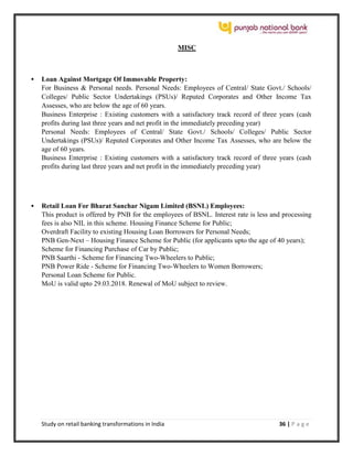Study on retail banking transformations in India 36 | P a g e
MISC
 Loan Against Mortgage Of Immovable Property:
For Business & Personal needs. Personal Needs: Employees of Central/ State Govt./ Schools/
Colleges/ Public Sector Undertakings (PSUs)/ Reputed Corporates and Other Income Tax
Assesses, who are below the age of 60 years.
Business Enterprise : Existing customers with a satisfactory track record of three years (cash
profits during last three years and net profit in the immediately preceding year)
Personal Needs: Employees of Central/ State Govt./ Schools/ Colleges/ Public Sector
Undertakings (PSUs)/ Reputed Corporates and Other Income Tax Assesses, who are below the
age of 60 years.
Business Enterprise : Existing customers with a satisfactory track record of three years (cash
profits during last three years and net profit in the immediately preceding year)
 Retail Loan For Bharat Sanchar Nigam Limited (BSNL) Employees:
This product is offered by PNB for the employees of BSNL. Interest rate is less and processing
fees is also NIL in this scheme. Housing Finance Scheme for Public;
Overdraft Facility to existing Housing Loan Borrowers for Personal Needs;
PNB Gen-Next – Housing Finance Scheme for Public (for applicants upto the age of 40 years);
Scheme for Financing Purchase of Car by Public;
PNB Saarthi - Scheme for Financing Two-Wheelers to Public;
PNB Power Ride - Scheme for Financing Two-Wheelers to Women Borrowers;
Personal Loan Scheme for Public.
MoU is valid upto 29.03.2018. Renewal of MoU subject to review.
 