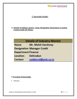 Study on retail banking transformations in India 41 | P a g e
2. Internship Profile:
2.1 Details of Industry mentor- Name, Designation, Department, Location,
Contact email- ID, Phone:
2.2Location of Internship:
 Dehradun
 