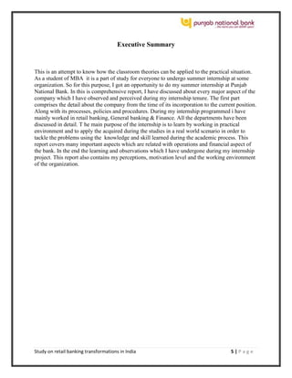 Study on retail banking transformations in India 5 | P a g e
Executive Summary
This is an attempt to know how the classroom theories can be applied to the practical situation.
As a student of MBA it is a part of study for everyone to undergo summer internship at some
organization. So for this purpose, I got an opportunity to do my summer internship at Punjab
National Bank. In this is comprehensive report, I have discussed about every major aspect of the
company which I have observed and perceived during my internship tenure. The first part
comprises the detail about the company from the time of its incorporation to the current position.
Along with its processes, policies and procedures. During my internship programmed i have
mainly worked in retail banking, General banking & Finance. All the departments have been
discussed in detail. T he main purpose of the internship is to learn by working in practical
environment and to apply the acquired during the studies in a real world scenario in order to
tackle the problems using the knowledge and skill learned during the academic process. This
report covers many important aspects which are related with operations and financial aspect of
the bank. In the end the learning and observations which I have undergone during my internship
project. This report also contains my perceptions, motivation level and the working environment
of the organization.
 