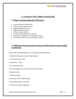 Study on retail banking transformations in India 50 | P a g e
4. Learning & Value Addition: should include
4.1Major Learning during their SIP tenure:
 Learned about the Organization.
 Policies and procedures of loans.
 Application process for loan.
 Different Deposit schemes.
 Different Loans schemes.
 Verify the Documentation for loan file.
 Checking the eligibility of an individual for loan.
 Documents required for loan and deposit schemes.
4.2 Difference between practical exposure and theoretical concepts studied
in classroom:
Reasons why Practical Education is more important than Theoretical -
1. Interactive Education creates a Deeper Impact
2. Can motivate team work
3. Interesting => Easy
4. It is more interesting
5. Involves application and deals with real life situations
6. Improves skills
7. Includes practice
8. Develops a better Understanding
9. Knowledge retains in our mind
10. It does not require mugging up
 