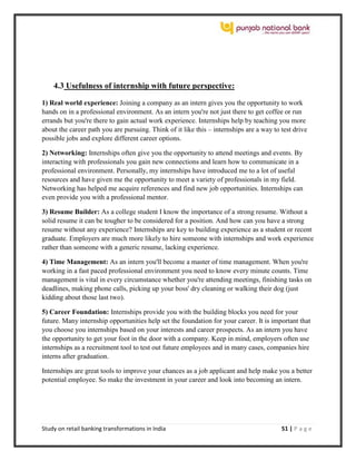 Study on retail banking transformations in India 51 | P a g e
4.3 Usefulness of internship with future perspective:
1) Real world experience: Joining a company as an intern gives you the opportunity to work
hands on in a professional environment. As an intern you're not just there to get coffee or run
errands but you're there to gain actual work experience. Internships help by teaching you more
about the career path you are pursuing. Think of it like this – internships are a way to test drive
possible jobs and explore different career options.
2) Networking: Internships often give you the opportunity to attend meetings and events. By
interacting with professionals you gain new connections and learn how to communicate in a
professional environment. Personally, my internships have introduced me to a lot of useful
resources and have given me the opportunity to meet a variety of professionals in my field.
Networking has helped me acquire references and find new job opportunities. Internships can
even provide you with a professional mentor.
3) Resume Builder: As a college student I know the importance of a strong resume. Without a
solid resume it can be tougher to be considered for a position. And how can you have a strong
resume without any experience? Internships are key to building experience as a student or recent
graduate. Employers are much more likely to hire someone with internships and work experience
rather than someone with a generic resume, lacking experience.
4) Time Management: As an intern you'll become a master of time management. When you're
working in a fast paced professional environment you need to know every minute counts. Time
management is vital in every circumstance whether you're attending meetings, finishing tasks on
deadlines, making phone calls, picking up your boss' dry cleaning or walking their dog (just
kidding about those last two).
5) Career Foundation: Internships provide you with the building blocks you need for your
future. Many internship opportunities help set the foundation for your career. It is important that
you choose you internships based on your interests and career prospects. As an intern you have
the opportunity to get your foot in the door with a company. Keep in mind, employers often use
internships as a recruitment tool to test out future employees and in many cases, companies hire
interns after graduation.
Internships are great tools to improve your chances as a job applicant and help make you a better
potential employee. So make the investment in your career and look into becoming an intern.
 