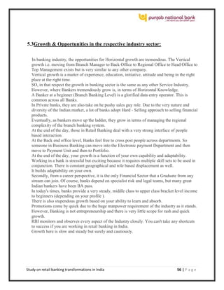 Study on retail banking transformations in India 56 | P a g e
5.3Growth & Opportunities in the respective industry sector:
In banking industry, the opportunities for Horizontal growth are tremendous. The Vertical
growth i.e. moving from Branch Manager to Back Office to Regional Office to Head Office to
Top Management exists but is very similar to any other company.
Vertical growth is a matter of experience, education, initiative, attitude and being in the right
place at the right time.
SO, in that respect the growth in banking sector is the same as any other Service Industry.
However, where Bankers tremendously grow is, in terms of Horizontal Knowledge.
A Banker at a beginner (Branch Banking Level) is a glorified data entry operator. This is
common across all Banks.
In Private banks, they are also take on he pushy sales guy role. Due to the very nature and
diversity of the Indian market, a lot of banks adopt Hard - Selling approach to selling financial
products.
Eventually, as bankers move up the ladder, they grow in terms of managing the regional
complexity of the branch banking system.
At the end of the day, those in Retail Banking deal with a very strong interface of people
based interaction.
At the Back end office level, Banks feel free to cross post people across departments. So
someone in Business Banking can move into the Electronic payment Department and then
move to Payment Unit and then to Portfolio.
At the end of the day, your growth is a function of your own capability and adaptability.
Working in a bank is stressful but exciting because it requires multiple skill sets to be used in
conjunction. There is constant geographical and role based displacement as well.
It builds adaptability on your own.
Secondly, from a career perspective, it is the only Financial Sector that a Graduate from any
stream can join. Of course, banks depend on specialist risk and legal teams, but many great
Indian bankers have been BA pass.
In today's times, banks provide a very steady, middle class to upper class bracket level income
to beginners (depending on your profile ).
There is also stupendous growth based on your ability to learn and absorb.
Promotions come by quick due to the huge manpower requirement of the industry as it stands.
However, Banking is not entrepreneurship and there is very little scope for rash and quick
growth.
RBI monitors and observes every aspect of the Industry closely. You can't take any shortcuts
to success if you are working in retail banking in India.
Growth here is slow and steady but surely and cautiously.
 