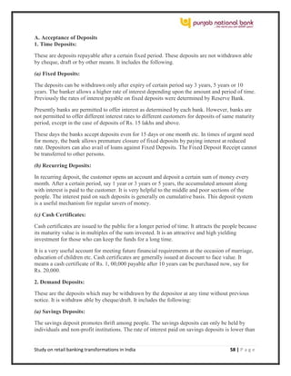 Study on retail banking transformations in India 58 | P a g e
A. Acceptance of Deposits
1. Time Deposits:
These are deposits repayable after a certain fixed period. These deposits are not withdrawn able
by cheque, draft or by other means. It includes the following.
(a) Fixed Deposits:
The deposits can be withdrawn only after expiry of certain period say 3 years, 5 years or 10
years. The banker allows a higher rate of interest depending upon the amount and period of time.
Previously the rates of interest payable on fixed deposits were determined by Reserve Bank.
Presently banks are permitted to offer interest as determined by each bank. However, banks are
not permitted to offer different interest rates to different customers for deposits of same maturity
period, except in the case of deposits of Rs. 15 lakhs and above.
These days the banks accept deposits even for 15 days or one month etc. In times of urgent need
for money, the bank allows premature closure of fixed deposits by paying interest at reduced
rate. Depositors can also avail of loans against Fixed Deposits. The Fixed Deposit Receipt cannot
be transferred to other persons.
(b) Recurring Deposits:
In recurring deposit, the customer opens an account and deposit a certain sum of money every
month. After a certain period, say 1 year or 3 years or 5 years, the accumulated amount along
with interest is paid to the customer. It is very helpful to the middle and poor sections of the
people. The interest paid on such deposits is generally on cumulative basis. This deposit system
is a useful mechanism for regular savers of money.
(c) Cash Certificates:
Cash certificates are issued to the public for a longer period of time. It attracts the people because
its maturity value is in multiples of the sum invested. It is an attractive and high yielding
investment for those who can keep the funds for a long time.
It is a very useful account for meeting future financial requirements at the occasion of marriage,
education of children etc. Cash certificates are generally issued at discount to face value. It
means a cash certificate of Rs. 1, 00,000 payable after 10 years can be purchased now, say for
Rs. 20,000.
2. Demand Deposits:
These are the deposits which may be withdrawn by the depositor at any time without previous
notice. It is withdraw able by cheque/draft. It includes the following:
(a) Savings Deposits:
The savings deposit promotes thrift among people. The savings deposits can only be held by
individuals and non-profit institutions. The rate of interest paid on savings deposits is lower than
 