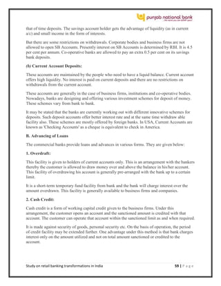 Study on retail banking transformations in India 59 | P a g e
that of time deposits. The savings account holder gets the advantage of liquidity (as in current
a/c) and small income in the form of interests.
But there are some restrictions on withdrawals. Corporate bodies and business firms are not
allowed to open SB Accounts. Presently interest on SB Accounts is determined by RBI. It is 4.5
per cent per annum. Co-operative banks are allowed to pay an extra 0.5 per cent on its savings
bank deposits.
(b) Current Account Deposits:
These accounts are maintained by the people who need to have a liquid balance. Current account
offers high liquidity. No interest is paid on current deposits and there are no restrictions on
withdrawals from the current account.
These accounts are generally in the case of business firms, institutions and co-operative bodies.
Nowadays, banks are designing and offering various investment schemes for deposit of money.
These schemes vary from bank to bank.
It may be stated that the banks are currently working out with different innovative schemes for
deposits. Such deposit accounts offer better interest rate and at the same time withdraw able
facility also. These schemes are mostly offered by foreign banks. In USA, Current Accounts are
known as 'Checking Accounts' as a cheque is equivalent to check in America.
B. Advancing of Loans
The commercial banks provide loans and advances in various forms. They are given below:
1. Overdraft:
This facility is given to holders of current accounts only. This is an arrangement with the bankers
thereby the customer is allowed to draw money over and above the balance in his/her account.
This facility of overdrawing his account is generally pre-arranged with the bank up to a certain
limit.
It is a short-term temporary fund facility from bank and the bank will charge interest over the
amount overdrawn. This facility is generally available to business firms and companies.
2. Cash Credit:
Cash credit is a form of working capital credit given to the business firms. Under this
arrangement, the customer opens an account and the sanctioned amount is credited with that
account. The customer can operate that account within the sanctioned limit as and when required.
It is made against security of goods, personal security etc. On the basis of operation, the period
of credit facility may be extended further. One advantage under this method is that bank charges
interest only on the amount utilized and not on total amount sanctioned or credited to the
account.
 