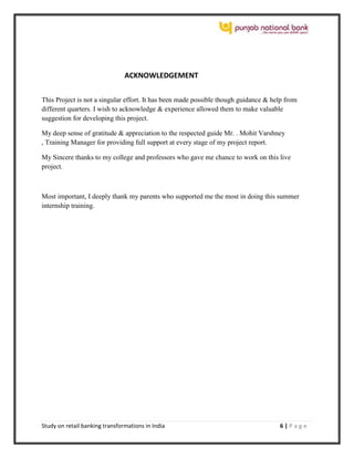 Study on retail banking transformations in India 6 | P a g e
ACKNOWLEDGEMENT
This Project is not a singular effort. It has been made possible though guidance & help from
different quarters. I wish to acknowledge & experience allowed them to make valuable
suggestion for developing this project.
My deep sense of gratitude & appreciation to the respected guide Mr. . Mohit Varshney
, Training Manager for providing full support at every stage of my project report.
My Sincere thanks to my college and professors who gave me chance to work on this live
project.
Most important, I deeply thank my parents who supported me the most in doing this summer
internship training.
 