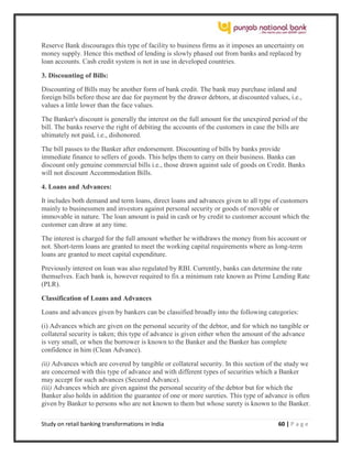 Study on retail banking transformations in India 60 | P a g e
Reserve Bank discourages this type of facility to business firms as it imposes an uncertainty on
money supply. Hence this method of lending is slowly phased out from banks and replaced by
loan accounts. Cash credit system is not in use in developed countries.
3. Discounting of Bills:
Discounting of Bills may be another form of bank credit. The bank may purchase inland and
foreign bills before these are due for payment by the drawer debtors, at discounted values, i.e.,
values a little lower than the face values.
The Banker's discount is generally the interest on the full amount for the unexpired period of the
bill. The banks reserve the right of debiting the accounts of the customers in case the bills are
ultimately not paid, i.e., dishonored.
The bill passes to the Banker after endorsement. Discounting of bills by banks provide
immediate finance to sellers of goods. This helps them to carry on their business. Banks can
discount only genuine commercial bills i.e., those drawn against sale of goods on Credit. Banks
will not discount Accommodation Bills.
4. Loans and Advances:
It includes both demand and term loans, direct loans and advances given to all type of customers
mainly to businessmen and investors against personal security or goods of movable or
immovable in nature. The loan amount is paid in cash or by credit to customer account which the
customer can draw at any time.
The interest is charged for the full amount whether he withdraws the money from his account or
not. Short-term loans are granted to meet the working capital requirements where as long-term
loans are granted to meet capital expenditure.
Previously interest on loan was also regulated by RBI. Currently, banks can determine the rate
themselves. Each bank is, however required to fix a minimum rate known as Prime Lending Rate
(PLR).
Classification of Loans and Advances
Loans and advances given by bankers can be classified broadly into the following categories:
(i) Advances which are given on the personal security of the debtor, and for which no tangible or
collateral security is taken; this type of advance is given either when the amount of the advance
is very small, or when the borrower is known to the Banker and the Banker has complete
confidence in him (Clean Advance).
(ii) Advances which are covered by tangible or collateral security. In this section of the study we
are concerned with this type of advance and with different types of securities which a Banker
may accept for such advances (Secured Advance).
(iii) Advances which are given against the personal security of the debtor but for which the
Banker also holds in addition the guarantee of one or more sureties. This type of advance is often
given by Banker to persons who are not known to them but whose surety is known to the Banker.
 