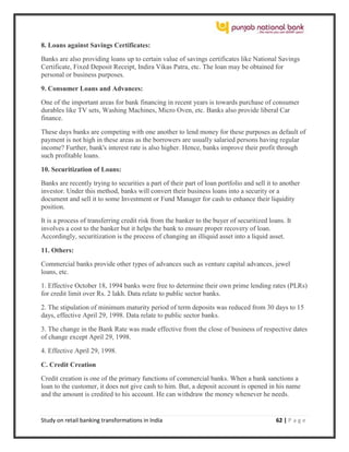 Study on retail banking transformations in India 62 | P a g e
8. Loans against Savings Certificates:
Banks are also providing loans up to certain value of savings certificates like National Savings
Certificate, Fixed Deposit Receipt, Indira Vikas Patra, etc. The loan may be obtained for
personal or business purposes.
9. Consumer Loans and Advances:
One of the important areas for bank financing in recent years is towards purchase of consumer
durables like TV sets, Washing Machines, Micro Oven, etc. Banks also provide liberal Car
finance.
These days banks are competing with one another to lend money for these purposes as default of
payment is not high in these areas as the borrowers are usually salaried persons having regular
income? Further, bank's interest rate is also higher. Hence, banks improve their profit through
such profitable loans.
10. Securitization of Loans:
Banks are recently trying to securities a part of their part of loan portfolio and sell it to another
investor. Under this method, banks will convert their business loans into a security or a
document and sell it to some Investment or Fund Manager for cash to enhance their liquidity
position.
It is a process of transferring credit risk from the banker to the buyer of securitized loans. It
involves a cost to the banker but it helps the bank to ensure proper recovery of loan.
Accordingly, securitization is the process of changing an illiquid asset into a liquid asset.
11. Others:
Commercial banks provide other types of advances such as venture capital advances, jewel
loans, etc.
1. Effective October 18, 1994 banks were free to determine their own prime lending rates (PLRs)
for credit limit over Rs. 2 lakh. Data relate to public sector banks.
2. The stipulation of minimum maturity period of term deposits was reduced from 30 days to 15
days, effective April 29, 1998. Data relate to public sector banks.
3. The change in the Bank Rate was made effective from the close of business of respective dates
of change except April 29, 1998.
4. Effective April 29, 1998.
C. Credit Creation
Credit creation is one of the primary functions of commercial banks. When a bank sanctions a
loan to the customer, it does not give cash to him. But, a deposit account is opened in his name
and the amount is credited to his account. He can withdraw the money whenever he needs.
 
