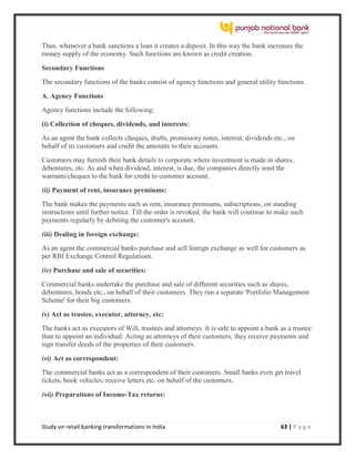 Study on retail banking transformations in India 63 | P a g e
Thus, whenever a bank sanctions a loan it creates a deposit. In this way the bank increases the
money supply of the economy. Such functions are known as credit creation.
Secondary Functions
The secondary functions of the banks consist of agency functions and general utility functions.
A. Agency Functions
Agency functions include the following:
(i) Collection of cheques, dividends, and interests:
As an agent the bank collects cheques, drafts, promissory notes, interest, dividends etc., on
behalf of its customers and credit the amounts to their accounts.
Customers may furnish their bank details to corporate where investment is made in shares,
debentures, etc. As and when dividend, interest, is due, the companies directly send the
warrants/cheques to the bank for credit to customer account.
(ii) Payment of rent, insurance premiums:
The bank makes the payments such as rent, insurance premiums, subscriptions, on standing
instructions until further notice. Till the order is revoked, the bank will continue to make such
payments regularly by debiting the customer's account.
(iii) Dealing in foreign exchange:
As an agent the commercial banks purchase and sell foreign exchange as well for customers as
per RBI Exchange Control Regulations.
(iv) Purchase and sale of securities:
Commercial banks undertake the purchase and sale of different securities such as shares,
debentures, bonds etc., on behalf of their customers. They run a separate 'Portfolio Management
Scheme' for their big customers.
(v) Act as trustee, executor, attorney, etc:
The banks act as executors of Will, trustees and attorneys. It is safe to appoint a bank as a trustee
than to appoint an individual. Acting as attorneys of their customers, they receive payments and
sign transfer deeds of the properties of their customers.
(vi) Act as correspondent:
The commercial banks act as a correspondent of their customers. Small banks even get travel
tickets, book vehicles; receive letters etc. on behalf of the customers.
(vii) Preparations of Income-Tax returns:
 