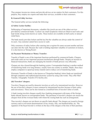 Study on retail banking transformations in India 64 | P a g e
They prepare income-tax returns and provide advices on tax matters for their customers. For this
purpose, they employ tax experts and make their services, available to their customers.
B. General Utility Services
The General utility services include the following:
(i) Safety Locker facility:
Safekeeping of important documents, valuables like jewels are one of the oldest services
provided by commercial banks. 'Lockers' are small receptacles which are fitted in steel racks and
kept inside strong rooms known as vaults. These lockers are available on half-yearly or annual
rental basis.
The bank merely provides lockers and the key but the valuables are always under the control of
its users. Any customer cannot have access to vault.
Only customers of safety lockers after entering into a register his name account number and time
can enter into the vault. Because the vault is holding important valuables of customers in lockers,
it is also known as 'Strong Room'.
(ii) Payment Mechanism or Money Transfer:
Transfer of funds is one of the important functions performed by commercial banks. Cheques
and credit cards are two important payment mechanisms through banks. Despite an increase in
financial transactions, banks are managing the transfer of funds process very efficiently.
Cheques are also cleared through the banking system. Correspondent banking is another method
of transferring funds over long distance, usually from one country to another. Banks, these days
employ computers to speed up money transfer and to reduce cost of transferring funds.
Electronic Transfer of funds is also known as 'Chequeless banking' where funds are transferred
through computers and sophisticated electronic system by using code words. They offer Mail
Transfer, Telegraphic Transfer (TT) facility also.
(iii) Travelers' cheques:
Travelers Cheques are used by domestic travelers as well as by international travelers. However
the use of traveler's cheques is more common by international travelers because of their safety
and convenience. These can be also termed as a modified form of traveler's letter of credit.
A bank issuing travelers cheques usually have banking arrangement with many of the foreign
banks abroad, known as correspondent banks. The purchaser of traveler's cheques can encase the
cheques from all the overseas banks with whom the issuing bank has such an arrangement.
Thus traveler's cheques are not drawn on specific bank abroad. The cheques are issued in foreign
currency and in convenient denominations of ten, twenty, fifty, one hundred dollar, etc. The
signature of the buyer/traveler is written on the face of the cheques at the time of their purchase.
 