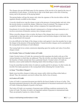 Study on retail banking transformations in India 65 | P a g e
The cheques also provide blank space for the signature of the traveler to be signed at the time of
encashment of each cheque. A traveler has to sign in the blank space at the time of drawing
money and in the presence of the paying banker.
The paying banker will pay the money only when the signature of the traveler tallies with the
signature already available on the cheque.
A traveler should never sign the cheque except in the presence of paying banker and only when
the traveler desires to encash the cheque. Otherwise it may be misused. The cheques are also
accepted by hotels, restaurants, shops, airlines companies for respectable persons.
Encashment of a traveler cheque abroad is tantamount to a foreign exchange transaction as it
involves conversion of domestic currency into a foreign currency.
When a traveller cheque is lost or stolen, the buyer of the cheques has to give a notice to the
issuing bank so that stop order can be issued against such lost/stolen cheques to the banks where
they are permitted to be encased.
It is also difficult to the finder of the cheque to draw cash against it since the encasher has to sign
the cheque in the presence of the paying banker. Unused travellers cheques can be surrendered to
the issuing bank and balance of cash obtained.
The issuing bank levies certain commission depending upon the number and value of travellers
cheques issued.
(iv) Circular Notes or Circular Letters of Credit:
Under Circular Letters of Credit, the customer/traveller negotiates the drafts with any of the
various branches to which they are addressed. Thus the traveller can obtain funds from many of
the branches of banks instead only from a particular branch. Circular Letters of Credit are
therefore a more useful method for obtaining funds while travelling to many countries.
It may be noted that travellers letter of credit are usually paid for in advance. In other words, the
traveller first makes payments to the issuing bank before obtaining the Circular Notes.
(v) Issue "Travellers Cheques":
Banks issue travellers cheques to help carry money safely while travelling within India or
abroad. Thus, the customers can travel without fear, theft or loss of money.
(vi) Letters of Credit:
Letter of Credit is a payment document provided by the buyer's banker in favour of seller. This
document guarantees payment to the seller upon production of document mentioned in the Letter
of Credit evidencing dispatch of goods to the buyer.
The Letter of Credit is an assurance of payment upon fulfilling conditions mentioned in the
Letter of Credit. The letter of credit is an important method of payment in international trade.
There are primarily 4 parties to a letter of credit.
 