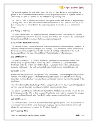 Study on retail banking transformations in India 66 | P a g e
The buyer or importer, the bank which issues the letter of credit, known as opening bank, the
person in whose favour the letter of credit is issued or opened (The seller or exporter, known as
'Beneficiary of Letter of Credit'), and the credit receiving/advising bank.
The Letter of Credit is generally advised/sent through the seller's bank, known as Negotiating or
Advising bank. This is done because the conditions mentioned in the Letter of Credit are, in the
first instance; have to be verified by the Negotiating Bank. It is mostly used in international
trade.
(vii) Acting as Referees:
The banks act as referees and supply information about the business transactions and financial
standing of their customers on enquiries made by third parties. This is done on the acceptance of
the customers and help to increase the business activity in general.
(viii) Provides Trade Information:
The commercial banks collect information on business and financial conditions etc., and make it
available to their customers to help plan their strategy. Trade information service is very useful
for those customers going for cross-border business. It will help traders to know the exact
business conditions, payment rules and buyers' financial status in other countries.
(ix) ATM facilities:
The banks today have ATM facilities. Under this system the customers can withdraw their
money easily and quickly and 24 hours a day. This is also known as 'Any Time Money'.
Customers under this system can withdraw funds i.e., currency notes with a help of certain
magnetic card issued by the bank and similarly deposit cash/cheque for credit to account.
(x) Credit cards:
Banks have introduced credit card system. Credit cards enable a customer to purchase goods and
services from certain specified retail and service establishments up to a limit without making
immediate payment. In other words, purchases can be made on credit basis on the strength of the
credit card.
The establishments like Hotels, Shops, Airline Companies, Railways etc., which sell the goods or
services on credit forward a monthly or fortnightly statements to the bank.
The amount is paid to these establishments by the bank. The bank subsequently collects the dues
from the customers by debit to their accounts. Usually, the bank receives certain service charges
for every credit card issued. Visa Card, BOB card are some examples of credit cards.
(xi) Gift Cheques:
The commercial banks offer Gift cheque facilities to the general public. These cheques received
a wider acceptance in India. Under this system by paying equivalent amount one can buy gift
cheque for presentation on occasions like Wedding, Birthday.
(xii) Accepting Bills:
 