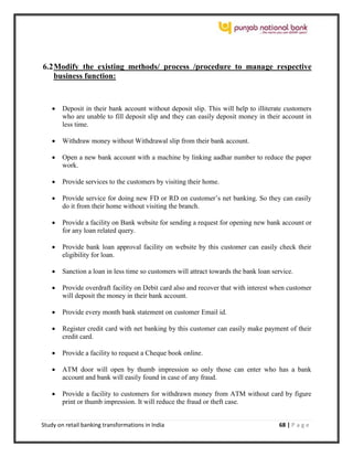 Study on retail banking transformations in India 68 | P a g e
6.2Modify the existing methods/ process /procedure to manage respective
business function:
 Deposit in their bank account without deposit slip. This will help to illiterate customers
who are unable to fill deposit slip and they can easily deposit money in their account in
less time.
 Withdraw money without Withdrawal slip from their bank account.
 Open a new bank account with a machine by linking aadhar number to reduce the paper
work.
 Provide services to the customers by visiting their home.
 Provide service for doing new FD or RD on customer’s net banking. So they can easily
do it from their home without visiting the branch.
 Provide a facility on Bank website for sending a request for opening new bank account or
for any loan related query.
 Provide bank loan approval facility on website by this customer can easily check their
eligibility for loan.
 Sanction a loan in less time so customers will attract towards the bank loan service.
 Provide overdraft facility on Debit card also and recover that with interest when customer
will deposit the money in their bank account.
 Provide every month bank statement on customer Email id.
 Register credit card with net banking by this customer can easily make payment of their
credit card.
 Provide a facility to request a Cheque book online.
 ATM door will open by thumb impression so only those can enter who has a bank
account and bank will easily found in case of any fraud.
 Provide a facility to customers for withdrawn money from ATM without card by figure
print or thumb impression. It will reduce the fraud or theft case.
 