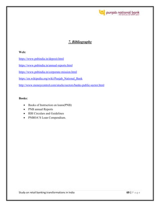 Study on retail banking transformations in India 69 | P a g e
7. Bibliography
Web:
https://www.pnbindia.in/deposit.html
https://www.pnbindia.in/annual-reports.html
https://www.pnbindia.in/corporate-mission.html
https://en.wikipedia.org/wiki/Punjab_National_Bank
http://www.moneycontrol.com/stocks/sectors/banks-public-sector.html
Books:
 Books of Instruction on loans(PNB)
 PNB annual Reports
 RBI Circulars and Guidelines
 PNBOA’S Loan Compendium.
 