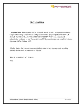 Study on retail banking transformations in India 7 | P a g e
DECLARATION
I, RAVI KUMAR, Admission no.- 16GSOB201055, student of MBA of School of Business:
Galgotias University, Greater Noida, hereby declare that the project report on “ STUDY ON
RETAIL BANKING TRANSFORMATIONS IN INDIA BY PNB ” is an original and
authenticated work done by me. The project was of 45 days duration and was completed between
22th May, 2017 to 5th July, 2017.
I further declare that it has not been submitted elsewhere by any other person in any of the
institutes for the award of any degree or diploma.
Name of the student: RAVI KUMAR
Date:
 
