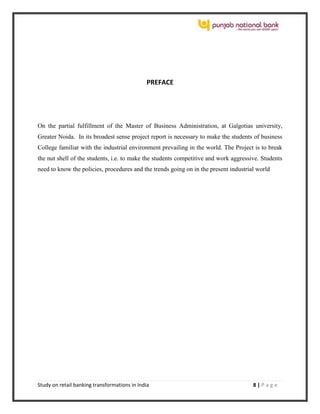 Study on retail banking transformations in India 8 | P a g e
PREFACE
On the partial fulfillment of the Master of Business Administration, at Galgotias university,
Greater Noida. In its broadest sense project report is necessary to make the students of business
College familiar with the industrial environment prevailing in the world. The Project is to break
the nut shell of the students, i.e. to make the students competitive and work aggressive. Students
need to know the policies, procedures and the trends going on in the present industrial world
 